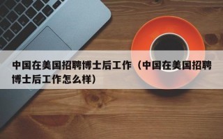 中国在美国招聘博士后工作（中国在美国招聘博士后工作怎么样）