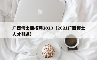 广西博士后招聘2023（2021广西博士人才引进）