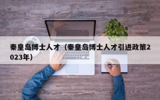 秦皇岛博士人才（秦皇岛博士人才引进政策2023年）