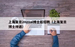 上海复旦2021ai博士后招聘（上海复旦博士待遇）
