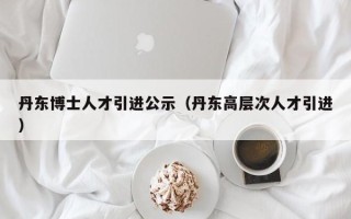 丹东博士人才引进公示（丹东高层次人才引进）