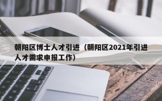 朝阳区博士人才引进（朝阳区2021年引进人才需求申报工作）
