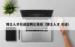 博士人才引进选聘公务员（博士人才 引进）