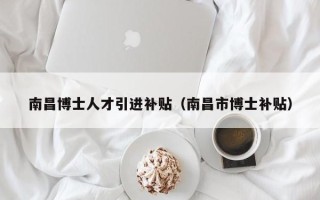 南昌博士人才引进补贴（南昌市博士补贴）