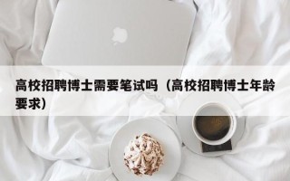 高校招聘博士需要笔试吗（高校招聘博士年龄要求）
