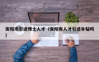 安阳市引进博士人才（安阳有人才引进补贴吗）