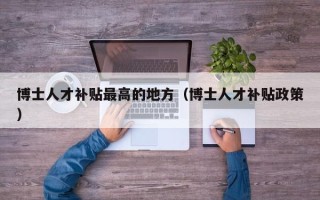 博士人才补贴最高的地方（博士人才补贴政策）