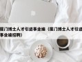 厦门博士人才引进事业编（厦门博士人才引进事业编招聘）