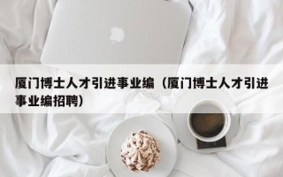 厦门博士人才引进事业编（厦门博士人才引进事业编招聘）