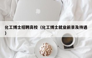 化工博士招聘高校（化工博士就业前景及待遇）