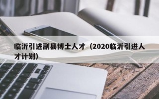 临沂引进副县博士人才（2020临沂引进人才计划）