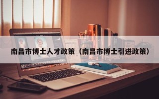 南昌市博士人才政策（南昌市博士引进政策）