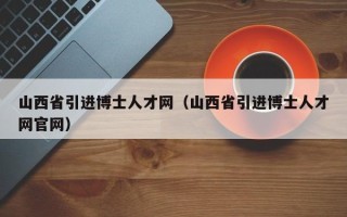 山西省引进博士人才网（山西省引进博士人才网官网）