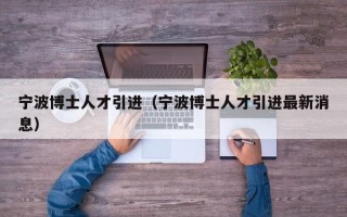 宁波博士人才引进（宁波博士人才引进最新消息）