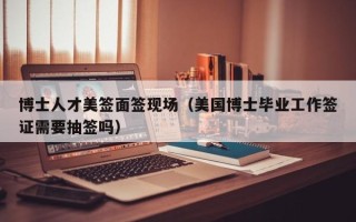博士人才美签面签现场（美国博士毕业工作签证需要抽签吗）