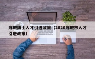 麻城博士人才引进政策（2020麻城市人才引进政策）