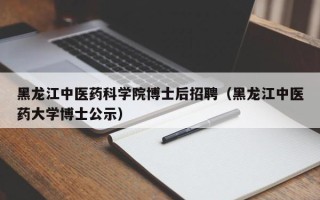 黑龙江中医药科学院博士后招聘（黑龙江中医药大学博士公示）
