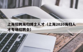 上海招聘海归博士人才（上海2020海归人才专场招聘会）
