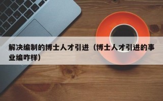 解决编制的博士人才引进（博士人才引进的事业编咋样）