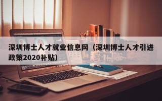 深圳博士人才就业信息网（深圳博士人才引进政策2020补贴）