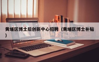 黄埔区博士后创新中心招聘（黄埔区博士补贴）