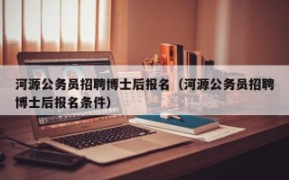 河源公务员招聘博士后报名（河源公务员招聘博士后报名条件）