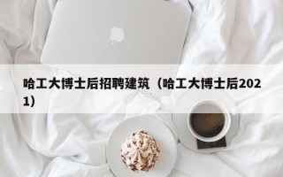 哈工大博士后招聘建筑（哈工大博士后2021）