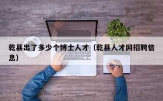 乾县出了多少个博士人才（乾县人才网招聘信息）