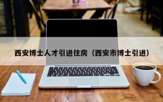 西安博士人才引进住房（西安市博士引进）