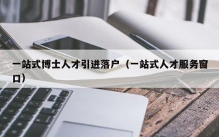 一站式博士人才引进落户（一站式人才服务窗口）