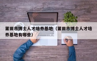莆田市博士人才培养基地（莆田市博士人才培养基地有哪些）