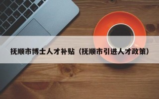 抚顺市博士人才补贴（抚顺市引进人才政策）