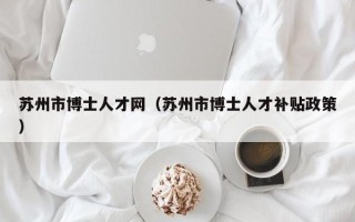 苏州市博士人才网（苏州市博士人才补贴政策）