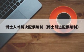 博士人才解决配偶编制（博士引进配偶编制）