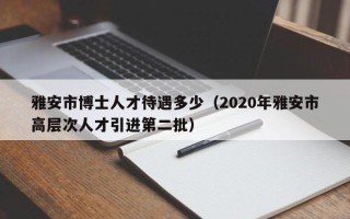 雅安市博士人才待遇多少（2020年雅安市高层次人才引进第二批）