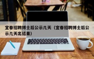 宜春招聘博士后公示几天（宜春招聘博士后公示几天出结果）