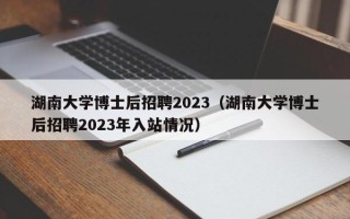 湖南大学博士后招聘2023（湖南大学博士后招聘2023年入站情况）