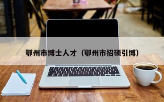 鄂州市博士人才（鄂州市招硕引博）
