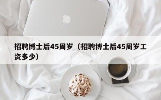 招聘博士后45周岁（招聘博士后45周岁工资多少）
