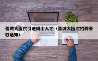 晋城大医院引进博士人才（晋城大医院招聘录取通知）