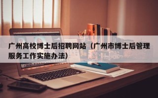 广州高校博士后招聘网站（广州市博士后管理服务工作实施办法）