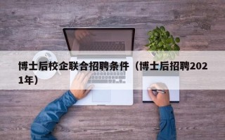 博士后校企联合招聘条件（博士后招聘2021年）
