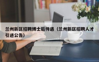 兰州新区招聘博士后待遇（兰州新区招聘人才引进公告）