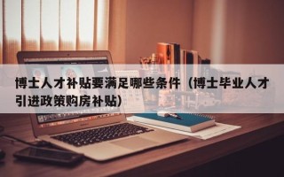 博士人才补贴要满足哪些条件（博士毕业人才引进政策购房补贴）