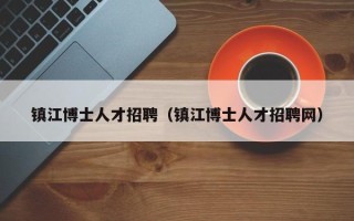 镇江博士人才招聘（镇江博士人才招聘网）
