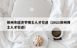 郑州市经济学博士人才引进（2021郑州博士人才引进）
