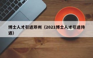 博士人才引进邓州（2021博士人才引进待遇）
