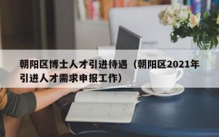 朝阳区博士人才引进待遇（朝阳区2021年引进人才需求申报工作）