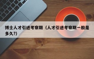 博士人才引进考察期（人才引进考察期一般是多久?）
