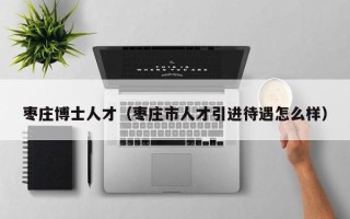 枣庄博士人才（枣庄市人才引进待遇怎么样）